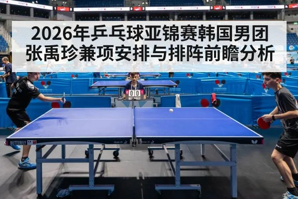 2026年乒乓球亚锦赛韩国男团张禹珍兼项安排与排阵前瞻分析