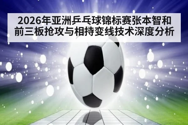 2026年亚洲乒乓球锦标赛张本智和前三板抢攻与相持变线技术深度分析