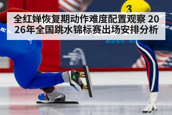 全红婵恢复期动作难度配置观察 2026年全国跳水锦标赛出场安排分析