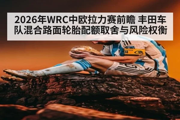 2026年WRC中欧拉力赛前瞻 丰田车队混合路面轮胎配额取舍与风险权衡