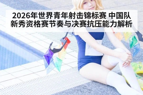 2026年世界青年射击锦标赛 中国队新秀资格赛节奏与决赛抗压能力解析