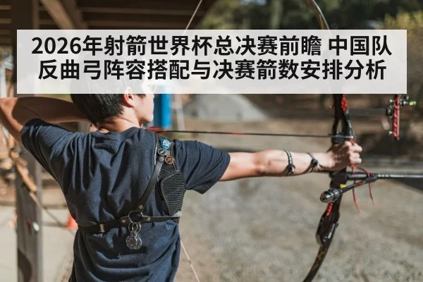 2026年射箭世界杯总决赛前瞻 中国队反曲弓阵容搭配与决赛箭数安排分析