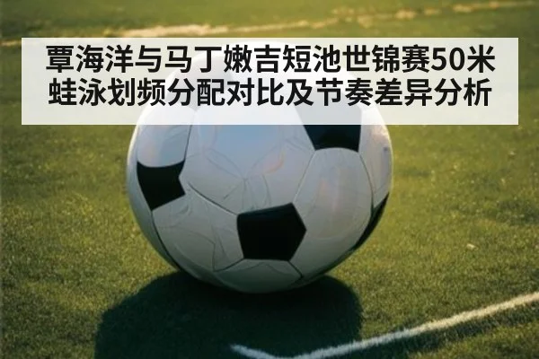 覃海洋与马丁嫩吉短池世锦赛50米蛙泳划频分配对比及节奏差异分析(j9 game)